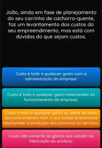 João ainda em fase de planejamento
do seu carrinho de cachorro -quente,
faz um levantame nto dos custos do
seu empreendime nto, mas está com
dúvidas ; do que sejam custos.
Custo é todo e qualquer gasto com a
administração da empresa.
Custo é todo e qualquer gasto relacionado ao
funcionamento da empresa.
Custo todo e qualquer gasto ou saída de caixa
que uma empresa tem, e que esteja diretamente
relacionado produção dos produtos ou serviços.
Custo são somente variam na