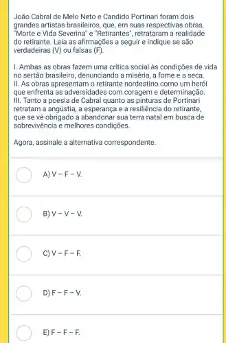 João Cabral de Melo Neto e Candido Portinari foram dois
grandes artistas brasileiros, que , em suas respectivas obras,
"Morte e Vida Severina" e "Retirantes , retrataram a realidade
do retirante . Leia as afirmações a seguir e indique se são
verdadeiras (V) ou falsas (F)
I. Ambas as obras fazem uma crítica social às condições de vida
no sertão brasileiro , denunciando a miséria, a fome e a seca
II. As obras apresentam o retirante nordestino como um herói
que enfrenta I as adversidades com coragem e determinação
III. Tanto a poesia de Cabral quanto as pinturas de Portinari
retratam a angústia, a esperança e a resiliência do retirante,
que se về obrigado a abandonar sua terra natal em busca de
sobrevivência e melhores condições.
Agora, assinale a alternativa correspondente.
A) V-F-V
B) V-V-V
C) V - F -F.
D) F-F -V
E) F-F -F.