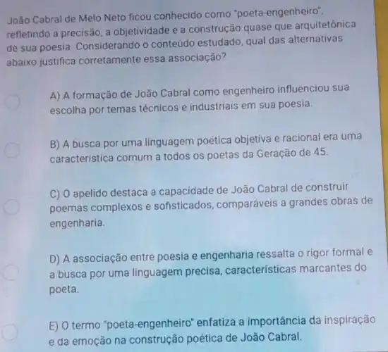 João Cabral de Melo Neto ficou conhecido como "poeta-engenheiro",
refletindo a precisão, a objetividade e a construção quase que arquitetônica
de sua poesia Considerando o conteúdo estudado qual das alternativas
abaixo justifica corretamente essa associação?
A) A formação de João Cabral como engenheiro influenciou sua
escolha por temas técnicos e industriais em sua poesia.
B) A busca por uma linguagem poética objetiva e racional era uma
característica comum a todos os poetas da Geração de 45.
C) 0 apelido destaca a capacidade de João Cabral de construir
poemas complexos e sofisticado comparáveis a grandes obras de
engenharia.
D) A associação entre poesia e engenharia ressalta o rigor formal e
a busca por uma linguagem precisa , características marcantes do
poeta.
E) O termo "poeta -engenheiro "enfatiza a importância da inspiração
e da emoção na construção poética de João Cabral.