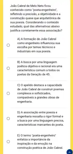 João Cabral de Melo Neto ficou
conhecido como "poeta-engenheiro",
refletindo a precisão, a objetividade e a
construção quase que arquitetônica de
sua poesia . Considerando o conteúdo
estudado, qual das alternativas abaixo
justifica corretamente essa associação?
A) A formação de João Cabral
como engenheiro influenciou sua
escolha por temas técnicos e
industriais em sua poesia.
B) A busca por uma linguagem
poética objetiva e racional era uma
característica comum a todos os
poetas da Geração de 45.
C) 0 apelido destaca a capacidade
de João Cabral de construir poemas
complexos e sofisticados,
comparáveis a grandes obras de
engenharia.
D) A associação entre poesia e
engenharia ressalta o rigor formal e
a busca por uma linguagem precisa,
características marcantes do poeta.
E) O termo "poeta -engenheiro"
enfatiza a importância da
inspiração e da emoção na
construção poética de João Cabral.