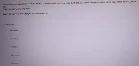 João comprou um celular em 1+4x de R 685,00 (uma entrada mais 4 parcelas de R 685,00) Ataxa de financiamento desse pagamento foi de 3,7%  30
mês.
Elaborado pela professora . 2022.
Diante do exposto, qual o preço à vista desse celular?
Alternativas
R 3009,16
R 3.189,16.
R 3.299,16.
A R53.399,16.
R53499,16.