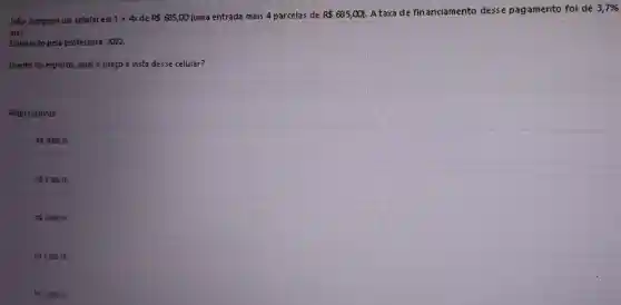João comprou um celular em 1+4x de R 685,00 (uma entrada mais 4 parcelas de R 685,000
A taxa de financiamento desse pagamento foi de 3,7% 
mês.
Elaborado pela professora,. 2022.
Diante do exposto, qual o preço à vista desse celular?
Alternativas
R 3009,16.
R 3.189,16.
RS3.289,16.
R 3.389,16.
R 3.499,16.
