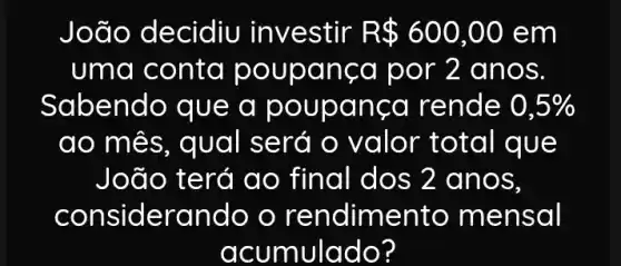 João decidiu investir R 600,00 em
uma conta poupa nça por 2 a nos.
Sabendo que a poupança rende 0,5% 
ao mês, qual será o valor total que
João t final dos 2 anos,
considerando o rendimento mensal
acumulado?