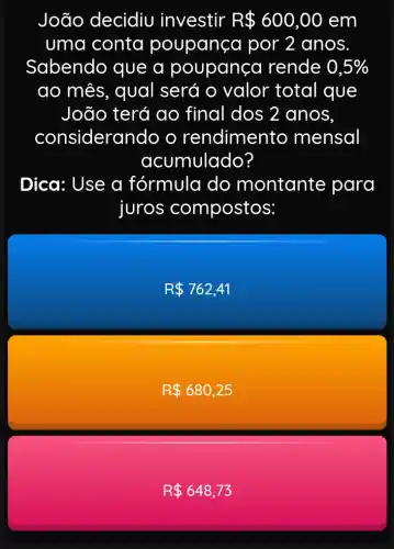 João decidiu investir R 600,00 em
uma conta poupança por 2 anos
Sabendo que a poupança rende 0,5% 
ao mês, qual será o valor total que
João terá ao final dos 2 anos,
considerar do o rendimento mensal
acumulado?
Dica: Use a fórmula do montante para
juros compostos:
R 762,41
R 680,25
R 648,73