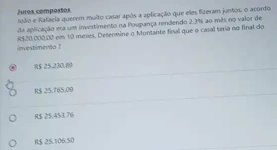 João e Rafaela querem muito casar após a aplicação que eles fizeram juntos, 0 acordo
da aplicação era um investimento na Poupança rendendo
2,3%  ao mès no valor de
R 20.000,00
em 10 meses Determine o Montante final que o casal teria no final do
investimento?
C R 25.230.89
R 25,765,09
R 25,453,76
R 25.106,50
Juros compostos