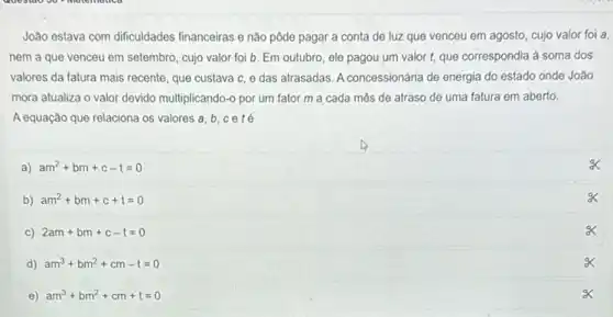 João estava com dificuldades ......................................................................pagar a conta de luz que venceu em agosto, cujo valor foi a.
nem a que venceu em setembro, cujo valor foi b. Em outubro ele pagou um valor t, que correspondia à soma dos
valores da fatura mais recente, que custava c e das atrasadas. A concessionária de energia do estado onde João
mora atualiza o valor devido multiplicando-o por um fator m a cada mês de atraso de uma fatura em aberto.
A equação que relaciona os valores a, b
a) am^2+bm+c-t=0
b) am^2+bm+c+t=0
c) 2am+bm+c-t=0
d) am^3+bm^2+cm-t=0
x
e) am^3+bm^2+cm+t=0