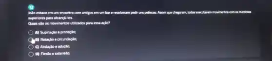 João estava em um encontro com amigos em um bar e resolveram pedir uns petiscos. Assim que chegaram, todos executavam movimentos com os membros
superiores para alcançá-los.
Quais são os movimentos utilizados para essa ação?
A) Supinação e pronação;
(A) Rotação e circundação;
C) Abdução e adução;
D) Flexão e extensão;