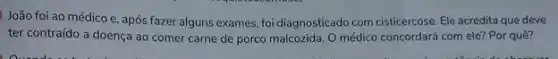 João foi ao médico e, após fazer alguns exames, foi diagnosticado com cisticercose. Ele acredita que deve
ter contraído a doença ao comer carne de porco malcozida. O médico concordará com ele? Por quê?