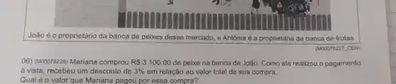 João é o proprietário da banca de peixes desse mercado, e Antônia é a proprietária da banca de frutas.
(M00078227 CEN)
06) (M00078229) Mariana comprou R 3100,00 de peixe na banca de João. Como ela realizou o pagamento
à vista, recebeu um desconto de 3%  em relação ao valor total de sua compra.
Qual é o valor que Mariana pagou por essa compra?