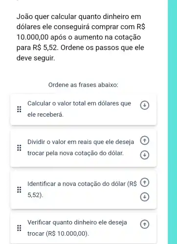 João quer calcular quanto dinheiro em
dólares ele conseguirá comprar com RS
10.000,00 após o aumento na cotação
para R 5,52 . Ordene os passos que ele
deve seguir.
Ordene as frases abaixo:
Calcular o valor total em dólares que
ele receberá.
Dividir o valor em reais que ele deseja
trocar pela nova cotação do dólar.
Identificar a nova cotação do dólar (RS
5,52)
Verificar quanto dinheiro ele deseja