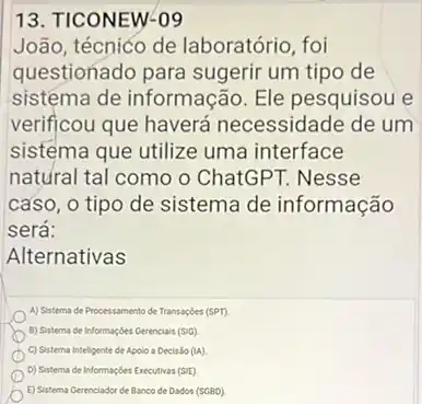 João, técnico de laboratório, foi
questionado para sugerir um tipo de
sistéma de informação Ele pesquisou e
verificou que haverá necessidade de um
sistema que utilize uma interface
natural tal como o ChatGPT. Nesse
caso, o tipo de sistema de informação
será:
Alternativas
A) Sistema de Processamento de Transaçóes (SPT)
B) Sistema de informaçbes Gerencials (SiG)
C) Sistema Inteligente de Apolo a Decisão (1A)
D) Sistema de Informaçóes Executivas (SiE)
E) Sistema Gerenciador de Banco de Dados (SGBD)