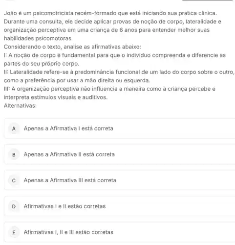 João é um psicomotricista recém-formado que está iniciando sua prática clinica.
Durante uma consulta, ele decide aplicar provas de noção de corpo , lateralidade e
organização perceptiva em uma criança de 6 anos para entender melhor suas
habilidades psicomotoras.
Considerando o texto , analise as afirmativas abaixo:
|: A noção de corpo é fundamental para que o individuo compreenda e diferencie as
partes do seu próprio corpo.
II: Lateralidade refere-se à predominância funcional de um lado do corpo sobre o outro,
como a preferência por usar a mão direita ou esquerda.
III: A organização perceptiva não influencia a maneira como a criança percebe e
interpreta estimulos visuais e auditivos.
Alternativas:
A Apenas a Afirmativa I está correta
B Apenas a Afirmativa II está correta
C Apenas a Afirmativa III está correta
Afirmativas I e II estão corretas
E Afirmativas I, II e III estão corretas