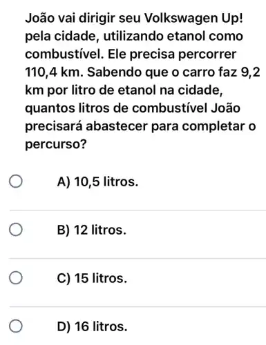 João vai dirigir seu Volkswage en Up!
pela cidade , utilizando etanol como
combustivel. Ele precisa percorrer
110,4 km . Sabendo que o carro faz 9,2
km por litro de etanol na cidade,
quantos litros de combustivel João
precisará abastecer para completar o
percurso?
A) 10,5 litros.
B) 12 litros.
C) 15 litros.
D) 16 litros.