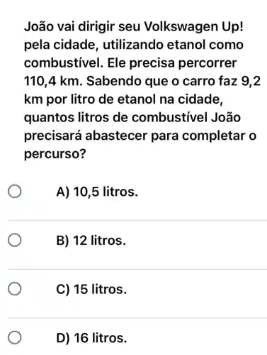 João vai dirigir seu Volkswagen Up!
pela cidade , utilizando etanol como
combustí vel. Ele precisa percorrer
110,4 km. Sabendo que o carro faz 9.2
km por litro de etanol na cidade,
quantos litros de combustivel João
precisará I abastecer para completar o
percurso?
A) 10,5 litros.
B) 12 litros.
C) 15 litros.
D) 16 litros.