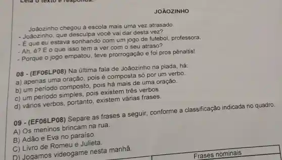 JOÃOZINHO
Joãozinho chegou à escola mais uma vez atrasado.
- Joãozinho, que desculpa você vai dar desta vez?
-E que eu estava sonhando com um jogo de futebol professora.
- Ah, é? E o que isso tem a ver com o seu atraso?
- Porque o jogo empatou, teve prorrogação e foi pros pênaltis!
08 - (EF06)P08) Na última fala de Joãozinho na piada, há:
a) apenas uma oração, pois é composta só por um verbo.
b) um periodo composto, pois há mais de uma oração.
c) um periodo simples, pois existem três verbos.
d) vários verbos , portanto , existem várias frases.
09 - (EF06L .P08) Separe as frases a seguir , conforme a classificação indicada no quadro.
A) Os meninos brincam na rua.
B) Adão e Eva no paraíso.
C) Livro de Romeu e Julieta.
D) Jogamos videogame nesta manhã.