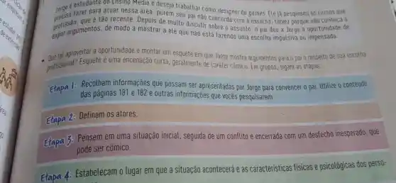 Jorge estudante do Ensino Médio e deseja trabalhar como designer de games.Ele já pesquisou os cursos que
fazer para atuar nessa área , porém seu pai não conheca a
profis argumentos de modo a mostrar a ele que não está fazendo uma escolha impulsiva ou impensada.
de
profissao. que é tão recente Depois de muito discutir sobre o assunto, 0 pai deu a Jorge a oportunidade de
- Que tal aproveitar a oportunidade e montar um esquete em que Jorge mostra argumentos para o pai a respeito de sua escotha
profissional?Esquete é uma encenação curta ,geralmente de caráter cômico Em grupos , sigam as etapas.
Etapa 1:
:Recolham informações que possam ser apresentadas por Jorge para convencer 0 pai Utilize o conteúdo
das paginas 181 e 182 e outras informações que vocês pesquisarem.
Etapa 2:
Definam os atores.
Etapa 3:
Pensem em uma situação inicial , seguida de um conflito e encerrada com um desfecho inesperado , que
pode ser cômico.
Etapa 4: Estabeleçam o lugar em que a situação acontecerá e as características fisicas e psicológicas dos perso-