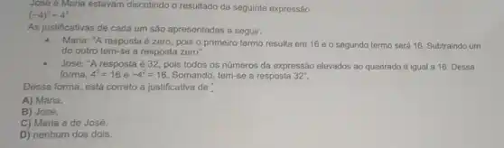 José e Maria estavam discutindo o resultado da seguinte expressão.
(-4)^2-4^2
As justificativas de cada um são apresentadas a seguir.
Maria: "A resposta é zero, pois o primeiro termo resulta em 16 e o segundo termo será 16. Subtraindo um
do outro tem-se a resposta zero".
José: "A resposta é 32, pois todos os números da expressão elevados ao quadrado é igual a 16. Dessa
forma. 4^2=16 e -4^2=16 Somando, tem-se a resposta 32''.
Dessa forma, está correto a justificativa de
A) Maria.
B) José.
C) Maria e de José.
D) nenhum dos dois.