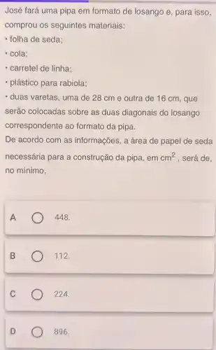 José fará uma pipa em formato de losango e, para isso,
comprou os seguintes materiais:
- folha de seda;
- cola;
- carretel de linha;
- plástico para rabiola;
- duas varetas, uma de 28 cme outra de 16 cm , que
serão colocadas sobre as duas diagonais do losango
correspondente ao formato da pipa.
De acordo com as informações, a área de papel de seda
necessária para a construção da pipa , em cm^2 , será de,
no mínimo,
A
448.
B
112.
224.
C
D
896.