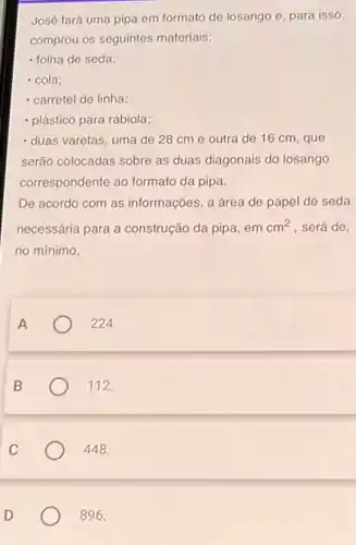 José fará uma pipa em formato de losango e, para isso
comprou os seguintes materials:
- folha de seda;
- cola;
- carretel de linha;
- plástico para rabiola;
- duas varetas, uma de 28 cm e outra de 16 cm, que
serão colocadas sobre as duas diagonais do losango
correspondente ao formato da pipa.
De acordo com as informações, a área de papel de seda
necessária para a construção da pipa, em cm^2 , será de,
no mínimo,
A
224.
B
112.
C
448.
D
896.