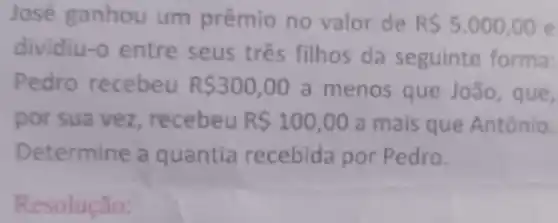 Jose ganhou um prêmio no valor de R 5.000,00 e
dividiu-o entre seus três filhos da seguinte forma:
Pedro recebeu R 300,00 a menos que João , que,
por sua vez, recebeu R 100,00 a mais que Antônio.
Determine a quantia recebida por Pedro.
Resolução: