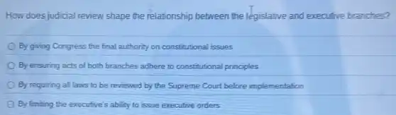 How does judicial review shape the relationship between the legislative and executive branches?
By giving Congress the final authority on constitutional issues
By ensuring acts of both branches adhere to constitutional principles
By requiring allaws to be reviewed by the Supreme Court before implementation
By limiting the executive's ability to issue executive orders