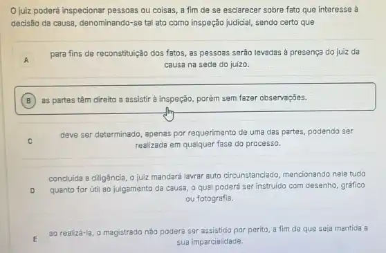 juiz poderá inspecionar pessoas ou coisas, a fim de se esclarecer sobre fato que interesse à
decisão da causa denominando-se tal ato como inspeção judicial sendo certo que
A A
para fins de reconstituição dos fatos as pessoas serão levadas à presença do juiz da
causa na sede do juízo.
B as partes têm direito a assistir à inspeção porém sem fazer observaçōes.
C
deve ser determinado apenas por requerimento de uma das partes podendo ser
realizada em qualquer fase do processo.
concluída a diligência, o juiz mandará lavrar auto circunstanciado mencionando nele tudo
D quanto for útil ao julgamento da causa, 0 qual poderá ser instruido com desenho, gráfico
ou fotografia.
ao realizá-la, o magistrado não poderá ser assistido por perito a fim de que seja mantida a
sua imparcialidade.