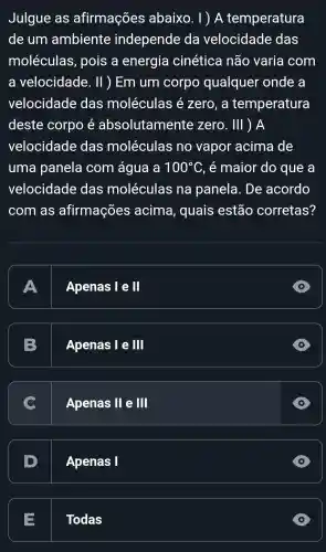 Julgue as afirmações abaixo . 1 ) A temperatura
de um ambiente independe da velocidade das
moléculas , pois a energia cinética não varia com
a velocidade . II ) Em um corpo qualquer onde a
velocidade das moléculas e zero , a temperatura
deste corpo absolutamente zero . III ) A
velocidade das moléculas no vapor acima de
uma panela com água a 100^circ C . é maior do que a
velocidade das moléculas na panela . De acordo
com as afirmações acima , quais estão corretas?
A
Apenas le I
D
preparation
B
Apenas le III
Apenas I III
D
D
Apenas I
D
E
Todas