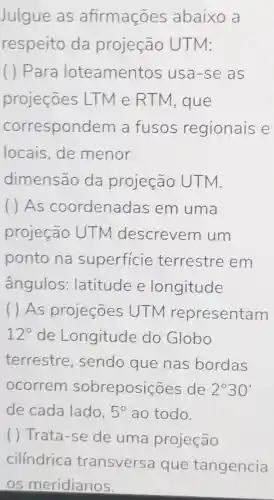 Julgue as afirmações abaixo a
respeito da projeção UTM:
( ) Para loteamentos usa-se as
projeçōes LTM e RTM, que
correspon dem a fusos regionais e
locais, de menor
dimensão da projeção UTM.
( ) As coordenadas em uma
projeção UTM descrevem um
ponto na superficie terrestre em
ângulos:latitude e longitude
( ) As projeçōes UTN representam
12^circ  de Longitude do Globo
terrestre , sendo que nas bordas
ocorrem sobreposições de 2^circ 30'
de cada lado. 5^circ  ao todo.
( ) Trata-se de uma projeção