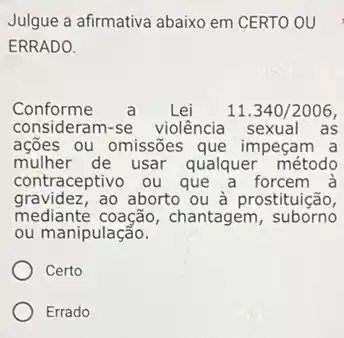 Julgue a afirmativa abaixo em CERTO OU
ERRADO.
Conforme	Lei 11.340/2006,
consideram-se violência sexual as
ações ou omissões que impeçam a
mulher de usar qualquer método
contraceptivo ou que a forcem à
gravidez,ao aborto ou à prostituição,
mediante coação , chantagem , suborno
ou manipulação.
Certo
Errado