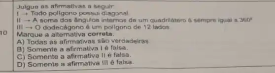 Julgue as afirmativas a seguir:
1-Todo poligono possui diagonal.
II - A soma dos ângulos internos de um quadrilátero é sempre igual a 360^circ 
III - O dodecágono é um poligono de 12 lados.
10
Marque a alternativa correta:
A) Todas as afirmativas são verdadeiras.
B) Somente a afirmativa Ié falsa.
C) Somente a afirmativa II é falsa.
D) Somente a afirmativa III é falsa.