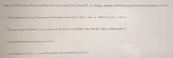 Julgue as afirmativas sobre os lipidios como verdadeiras (V) ou falsas (F)Em seguida, marque a alternativa que corresponde à sequência correta.
( ) O triacilglicerolé uma fonte essencial de reserva energética, bem como um isolante térmico e protetor.
( )Existem outras moléculas que também estão ligadas ao fosfato, como inositol, colina glicerol e serina.
( ) Os lipidios constituem tipos de enzima.
( ) A membrana nuclear e o material genético são formados por lipidios.