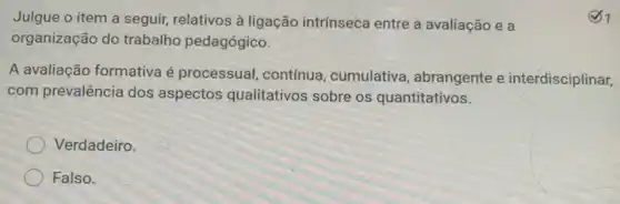 Julgue o item a seguir, relativos à ligação intrínseca entre a avaliação e a
organização do trabalho pedagógico.
A avaliação formativa é processual, contínua cumulativa , abrangente e interdisciplinar,
com prevalência dos aspectos qualitativos sobre os quantitativos.
Verdadeiro.
Falso.