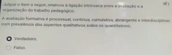 Julgue o item a seguir, relativos à ligação intrínseca entre a avaliação e a
organização do trabalho pedagógico.
A avaliação formativa é processual, contínua , cumulativa , abrangente e interdisciplinar,
com prevalência dos aspectos qualitativos sobre os quantitativos.
Verdadeiro.
Falso.