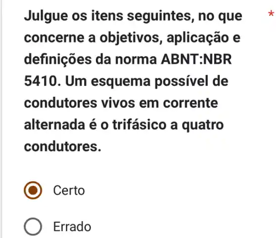 Julgue os itens seguintes, no que
concerne a objetivos , aplicação e
definições da norma ABN T:NBR
5410. Um esquema possivel de
condutor es vivos em corrente
alternada é o trifásico a quatro
condutores.
) Certo
Errado