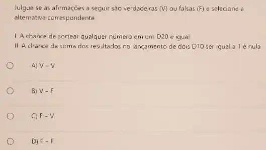 Julgue se as afirmações ...................................................................... (V) ou falsas (F) e selecione a
alternativa correspondente
1. A chance de sortear qualquer numero em um D20 é igual.
II. A chance da soma dos resultados no lançamento de dois D10 ser igual a 1é nula
A) V-V
B) V-F
C) F-V
D) F-F