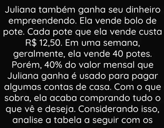 Juli ana t ambé m gan hơ se u dinheiro
empr eend endo . Ela ve nde b olo de
pote. C ada p ote q ue eld vend e custa
R 12,50 . Em uma sema nd.
gera Iment e, eld v ende 40 pot es.
Porém, 40%  do valo r men saI que
Juli and go nha é us ado pa ra pagar
algu mas c onta s de c asa. C om o que
sobra, ela a caba comp rand o tudo o
que về e d eseia . Cons ideran do iss o.
analis e a ta bela a seguir c om os