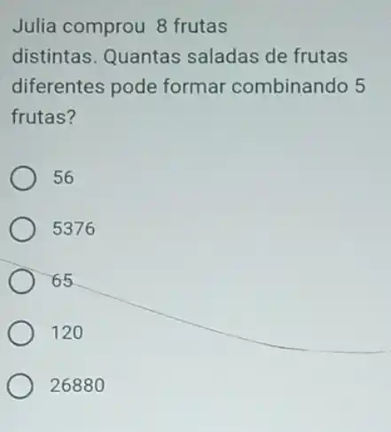 Julia comprou 8 frutas
distintas. Quantas saladas de frutas
diferentes pode formar combinando 5
frutas?
56
5376
65
120
26880