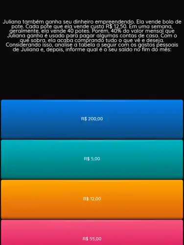 Juliana também ganha seu dinheiro reendendo. Ela vende bolo de
pote	eld	uma semana
geralmente	vende 40 potes. Porém, 40%  do valor mensal
ganha é usado para pagar algumas contas de casa
sobra, ela	prando tudo o que về e deseja
Considerando isso analise a tabela a seguir com os gastos pessoais
e, depois, informe qual é	do mês
R 200,00
R 5,00
R 12,00
R 55,00