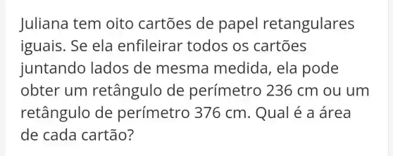 Juliana tem oito cartōes de papel retangulares
iguais. Se ela enfileirar todos os cartōes
juntando lados de mesma medida, ela pode
obter um retângulo de perímetro ) 236 cm ou um
retângulo de perímetro 376 cm. Qual é a área
de cada cartão?