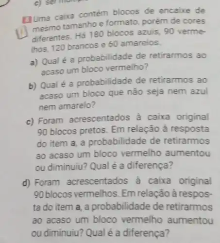 [JUma caixa contem blocos de encaixe de
(1) mesmo tamanhoe formato, porém de cores
diferentes. Há 180 blocos azuis, 90 verme-
Ihos, 120 brancos e 60 amarelos.
a) Qualé a probabilidade de retirarmos ao
acaso um bloco vermelho?
b) Qualé a probabilidade de retirarmos ao
acaso um bloco que não seja nem azul
nem amarelo?
c) Foram acrescentados à caixa original
90 blocos pretos. Em relação à resposta
do item a, a probabilidade de retirarmos
ao acaso um bloco vermelho aumentou
ou diminuiu? Qual é a diferença?
d) Foram acrescentados à caixa original
90blocos vermelhos. Em relação à respos-
ta do item a , a probabilidade de retirarmos
ao acaso um bloco vermelho aumentou