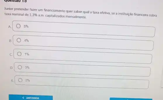 Junior pretender fazer um financiamento quer saber qual a taxa efetiva, se a instituição financeira cobra
taxa nominal de 1,3% 
a.m. capitalizados mensalmente.
A.
5% 
B.
4% 
1% 
3% 
2%