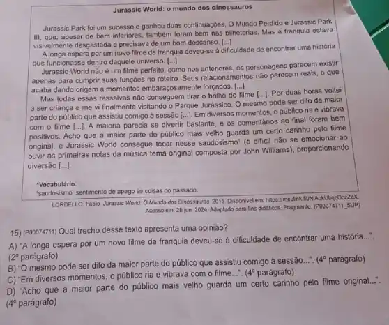 Jurassic World: o mundo dos dinossauros
Jurassic Park foi um sucesso e ganhou duas continuações, O Mundo Perdido e Jurassic Park
III, que, apesar de bem inferiores, também foram bem nas bilheterias. Mas a franquia estava
visivelmente desgastada e precisava de um bom descanso. [...] ()
Alonga espera por um novo filme da franquia deveu-se à
dificuldade de encontrar uma história
que funcionasse dentro daquele universo. [...] ()
Jurassic World não é um filme perfeito,
como nos anteriores, os personagens parecem existir
apenas para cumprir suas funções no roteiro. Seus relacionamentos não parecem reais ,o que
acaba dando origem a momentos embaraçosamente forgados.... ()
Mas todas essas ressalvas não conseguem tirar o brilho do filme
a ser criança e me vi finalmente visitando o Parque Jurássico. O mesmo pode ser dito da maior
() Por duas horas voltei
parte do público que assistiu comigo à sessão [...]. Em diversos momentos, 0 público ria e vibrava
com o filme [...]. A maioria parecia se divertir bastante, e os comentários ao final foram bem
positivos. Acho que a maior parte do público mais velho guarda um certo carinho pelo filme
original, e Jurassic World consegue tocar nesse saudosismo (é dificil não se emocionar ao
ouvir as primeiras notas da música tema original composta por John Williams)proporcionando
diversão [ldots ].
'Vocabulário:
"saudosismo: sentimento de apego as coisas do passado.
LORDELLO, Fabio. Jurassic World Mundo dos Dinossauros 2015. Disponivel em: https://meulink fiuNiAqkUbqzOozZoX.
Acesso em: 28 jun 2024. Adaptado para fins didalitos. Fragmento. (POOO74711, SUP)
15) (P00074711) Qual trecho desse texto apresenta uma opinião?
A) "A longa espera por um novo filme da franquia deveu-se à dificuldade de encontrar uma história
__
2^circ  parágrafo)
B) "O mesmo pode ser dito da maior parte do público que assistiu comigo à sessão
__ 4^circ  parágrafo)
C) "Em diversos momentos o público ria e vibrava com o filme...".
(4^circ  parágrafo)
D) "Acho que a maior parte do público mais velho guarda um certo carinho pelo filme original
4^circ  parágrafo)