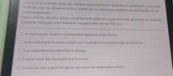 Jussara Hoffman, avaliação significa ação provocativa do professor, desafando o educando
a refletir sobre as situaçōes vividas, a formular e a reformular hipóteses encaminhando-se um
saber enriquecido.
Nesse sentido, afirma a autora, os professores precisam contemplar dois principios na avaliação.
enquanto mediação, para favorecer o sucesso dos alunos. São eles:
As explicaçōes claras e o conhecimento adquirido pelos alunos
acompanhamento passo a passo dos resultados e a compreensão do educando.
acompanhamento reflexivo e o diálogo
A observação dos resultados e a conversa.
para a aprendizageme as respostas dadas pelos alunos