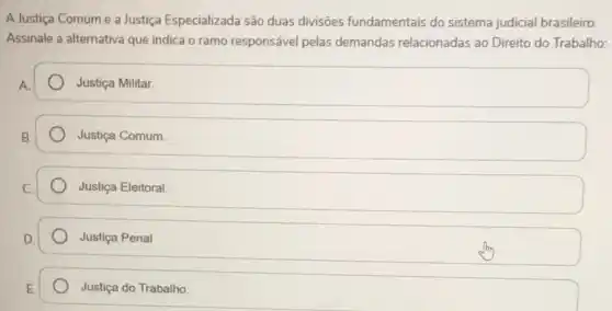 A Justiça Comum e a Justiça Especializada são duas divisôes fundamentais do sistema judicial brasileiro.
Assinale a alternativa que indica o ramo responsável pelas demandas relacionadas ao Direito do Trabalho:
A.
Justiça Militar.
Justiça Comum
Justiça Eleitoral.
Justiça Penal
Justiça do Trabalho