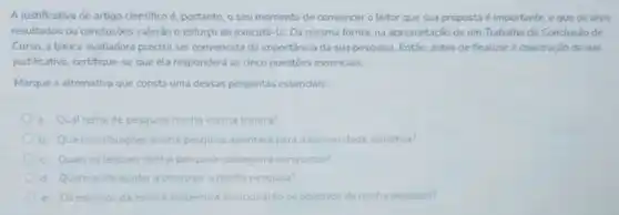 A justificativa de artigo cientifico é, portanto, o seu momento de convencer o leitor que sua proposta é importante, e que os seus
resultados ou conclusōes valerǎo o esforço de executá-la. Da mesma forma, na apresentação de um Trabalho de Conclusão dc
Curso, a banca avaliadora precisa ser convencida da importância da sua pesquisa Entǎo, antes de finalizar a construção da sua
justificativa, certifique-se que ela responderá as cinco questōes essenciais.
Marque a altemativa que consta uma dessas perguntas essenciais:
a. Qual tema de pesquisa minha escrita tratara?
b. Que contribuliçoes minha pesquisa apontará para a comunidade cientifica?
c. Quais os leitores minha pesquisa conseguira conquistar?
d. Quem pode ajudar a construir a minha pesquisa?
e.Os esforços da escrita acadêmica solucionarào os-objetivos da minha pesquisa?