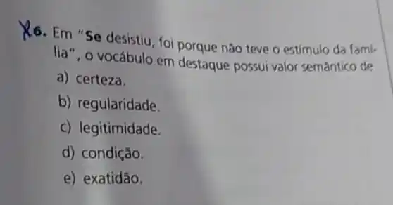 K6. Em "Se desistiu, foi porque não teve o estímulo da fami-
lia", o vocábulo em destaque possui valor semântico de
a) certeza.
b) regularidade.
c) legitimidade.
d) condição.
e) exatídão.