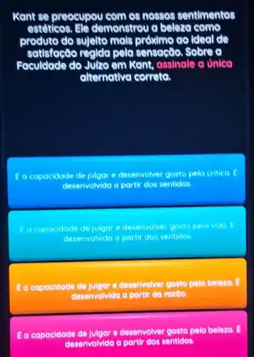 kant se preocupou com es nesses sentimentes
estetices.He demonstrou a beleza come
produto do sujelto mais proximo co ideal do
satisface recide pela sensaste Sobre o
Faculdade do Juro em Kant assinale a Unica
elternative correct
a capacidade de julgar e desenvolver gosto pela critica E
desenvolvida a partir dos sentidos.
Eacapacidade de julgar e desenvolver gosto pela vida E
desenvolvida a partir dos sentidos
E a capacidade de Julger e desenvolver gosto pela beleza.
desenvolvida a partir da razao.
Ea capacidade de Julgar e desenvolver gosto pela beleza. E
desenvolvida a partir dos sentidos.