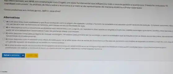 Karl Marx escreve, em 1848 em colaboração com Engels um texto fundamental que influenciou todo o mundo politico e econômico. O texto foi intitulado "O
manifesto comunista". As análises de Marx sobre a economia e a história são apresentadas de maneira didática e direta neste texto.
Como podemos, em linhas gerais, definir essa obra?
Alternativas
A) Com essa obra Marx estabelece oque ficou conhecido como a origem das espécies. Localiza o homem na sociedade e
na natureza a partir dateoria a da evolução. O homem.para Marx, nào um ser social e vive na harmonia da natureza, sem classes socials ou liberdade de ação.
B) A obra explica como o movimento protestante está relacionado com o espirito do capitalismo. Marc analisa as religioes
e impde seu método sociológico que é anti-cientifico. Marx escreve partir de uma perspectiva conservadora eque nào pretende alterar a sociedade.
C) Marx descreve nessa obra as regras do método sociológico. Ele explica pela primeira vez na sociologia
oque é a sociedade e que as relaçdes entre as classes sociais sao justas, nào existindo necessidade de mudanca social.
D) Marx descreve como é possivel uma critica da razǎo pura. Ele analisa nessa obra as razbes do iluminismoe a fracasso do soc
um grande opositor da experiencia socialista nomundo politico.
socialismo nos moldes da experiencia soviética. Marx fol.com essa o
E) A obra analisa a ação revolucionária da burguesia que promovia um desenvolvimento tecnológico inigualável na história e criava as pré-condiçóes para o comunismo e previa que o
proletariado ina realizar a revolução e abolir as classes sociais em geral a emancipação humana.