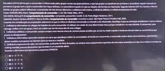 KarsaMian (2014) afirma que o consumidoré influenciado pelos grupos socials aos quals pertence, eque tais grupos se classificamem primárioseseandários. Aquele chamadode
primárioéogrupo comoqual o consumidor tem laços afetivos, eosecundárioé aqueleem que as relações são formais ou impessoais Segundo Solamon [2011)eSamara eMorsch
(2005), 05 g grupos podem influenciar o consumidor de tres formas differentes-a influencia informative , ainfluênda Inda utiltáriaea influênda expressivadevalor.
Fonte KARSAKUAN, Ekane Comportamento do cone on 2. ed So Paulo:Atlas, 2014. consumidor.
SOLOMON, Michael R. O c comportamento do consumidor.comprando anda, possuindoesenda 9.ed Porto Alegre: Bookman, 2011.
SAMARA Beatriz Santos: MORSCH Marco Aurélia Comportamento do consumidor.conceitos e casos. S%Paulo: Pearson Prentice Hal2,2005.
Levandoem consideração as proposições anteriores no que se refereà influênda mendonadae o exemploaela relacionado, dassifique Vpara as sentenças verdadeirase Fparaasfalsas:
detrabalhode certo consumidor số utilizamum celular de uma determinada marca porque consideram-no mais eficiente Oconsumidar, para
interagir melhor com seu grupa. trocaseu celular porum da marca dos deseus colegas.
marca de camisas porque acredita que, ao ust -la, impōe respeitoe revelaaosdemais todas as caracteristicas que
possui ou deseja possuit
uncarro que atendesse
methor as necessidades da famliaem crescimento, o consumidorvisitouvdries concessiondries , experimentou
vários modelos epes pesquisouna internet sobre as marcase modelos.
umconsumidor, praticante de tên ls
de quadra, ao compras seus equipamentos esportivos de umamarca associada a um dos cinco mehores tenistas do
ranking mundial, procura demonstra que
tambéméumexelente atleta
Assinale a alternativa que apresenta a sequência CORREIA
) A) V-V-F-E
B) V-F-F-V.
F-V-F-V.
D) F-F-V-V.