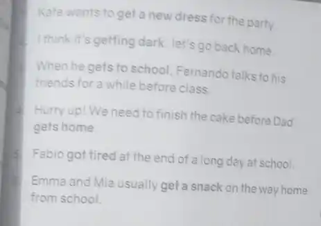 Kate wants to get a new dress for the party.
I think it's getting dark let's go back home.
When he gets to school, Fernando talks to his
friends for a while before class.
Hurry up! We need to finish the cake before Dad
gets home
Fabio got tired at the end of a long day at school.
6.
Emma and Mia usually get a snack on the way home
from school.